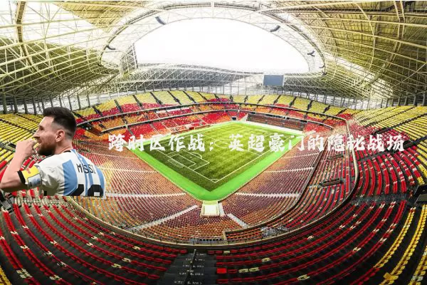 跨时区作战:英超豪门的隐秘战场